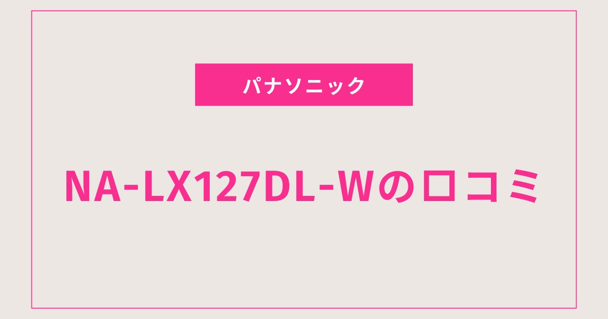 NA-LX127DL-W口コミ 評判まとめ｜洗浄力・乾燥力に大満足の声多数！
