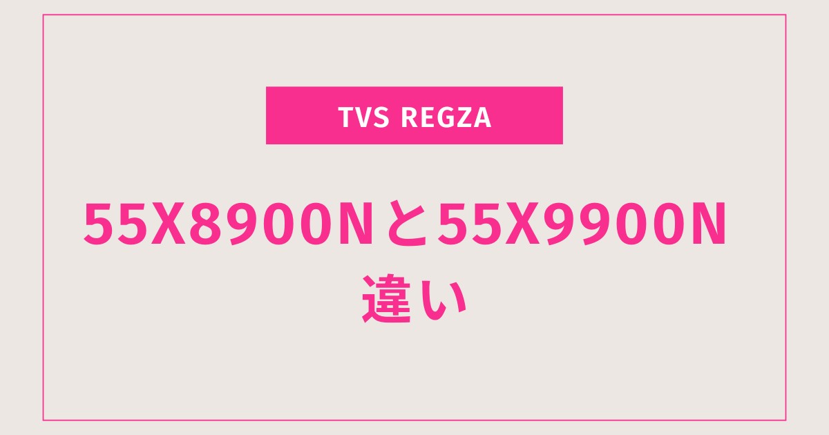【徹底比較】TVS REGZA 55X8900Nと55X9900Nの違いとは？おすすめの選び方も解説！